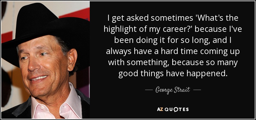 I get asked sometimes 'What's the highlight of my career?' because I've been doing it for so long, and I always have a hard time coming up with something, because so many good things have happened. - George Strait