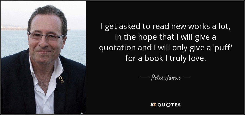 I get asked to read new works a lot, in the hope that I will give a quotation and I will only give a 'puff' for a book I truly love. - Peter James