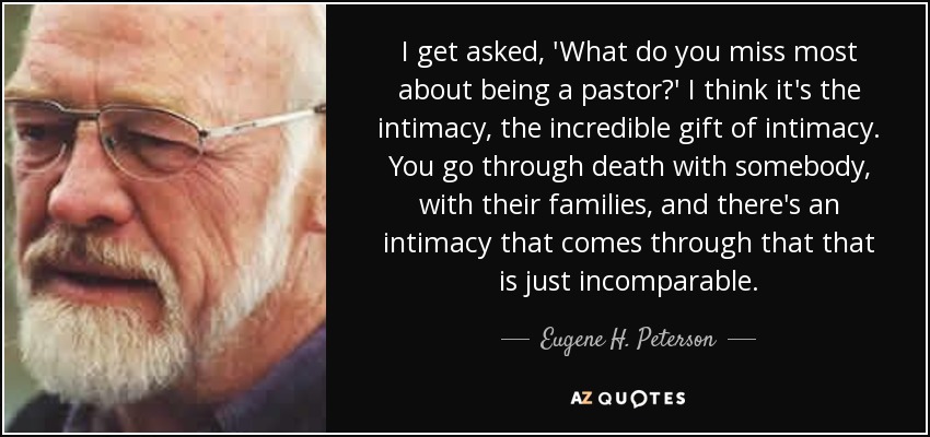 I get asked, 'What do you miss most about being a pastor?' I think it's the intimacy, the incredible gift of intimacy. You go through death with somebody, with their families, and there's an intimacy that comes through that that is just incomparable. - Eugene H. Peterson