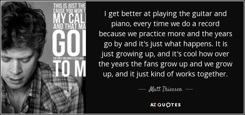 I get better at playing the guitar and piano, every time we do a record because we practice more and the years go by and it's just what happens. It is just growing up, and it's cool how over the years the fans grow up and we grow up, and it just kind of works together. - Matt Thiessen