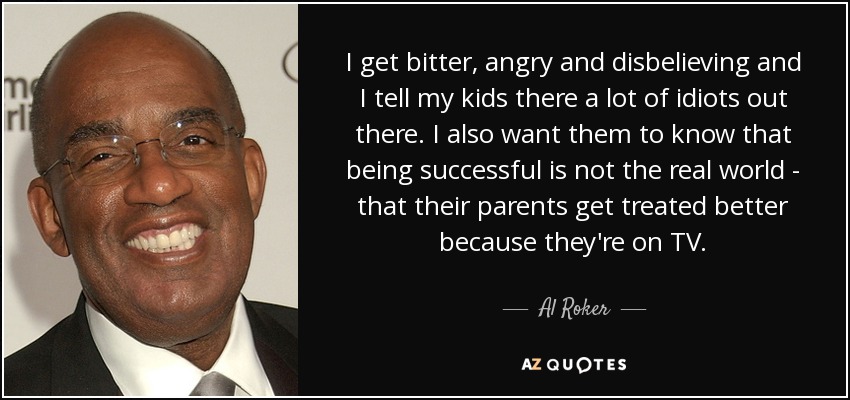 I get bitter, angry and disbelieving and I tell my kids there a lot of idiots out there. I also want them to know that being successful is not the real world - that their parents get treated better because they're on TV. - Al Roker