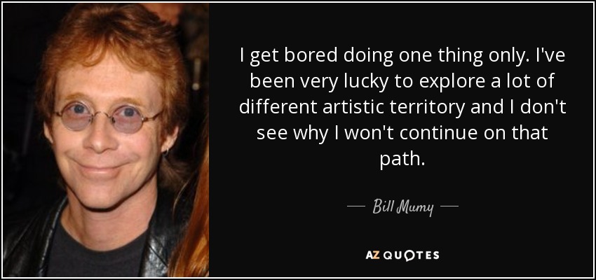 I get bored doing one thing only. I've been very lucky to explore a lot of different artistic territory and I don't see why I won't continue on that path. - Bill Mumy