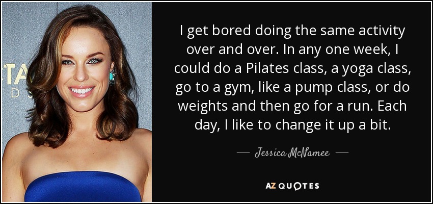 I get bored doing the same activity over and over. In any one week, I could do a Pilates class, a yoga class, go to a gym, like a pump class, or do weights and then go for a run. Each day, I like to change it up a bit. - Jessica McNamee