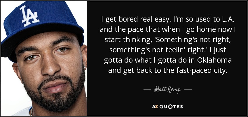 I get bored real easy. I'm so used to L.A. and the pace that when I go home now I start thinking, 'Something's not right, something's not feelin' right.' I just gotta do what I gotta do in Oklahoma and get back to the fast-paced city. - Matt Kemp