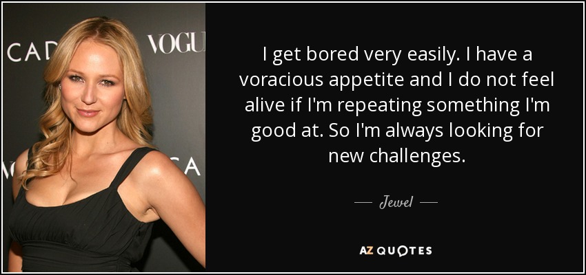 I get bored very easily. I have a voracious appetite and I do not feel alive if I'm repeating something I'm good at. So I'm always looking for new challenges. - Jewel