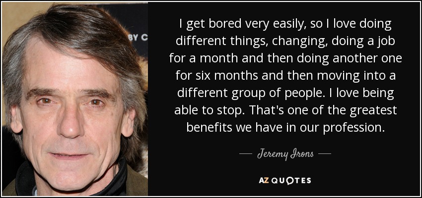 I get bored very easily, so I love doing different things, changing, doing a job for a month and then doing another one for six months and then moving into a different group of people. I love being able to stop. That's one of the greatest benefits we have in our profession. - Jeremy Irons