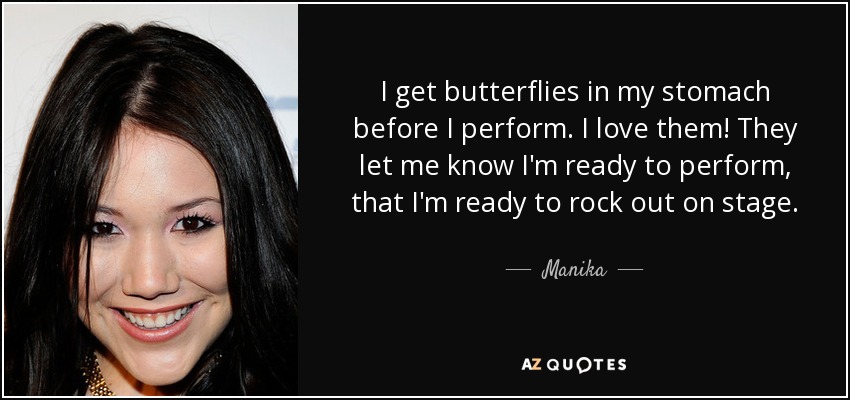 I get butterflies in my stomach before I perform. I love them! They let me know I'm ready to perform, that I'm ready to rock out on stage. - Manika