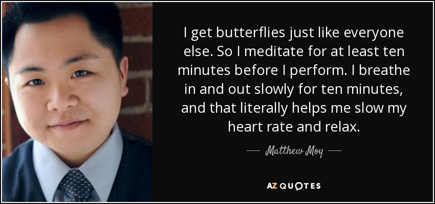 I get butterflies just like everyone else. So I meditate for at least ten minutes before I perform. I breathe in and out slowly for ten minutes, and that literally helps me slow my heart rate and relax. - Matthew Moy
