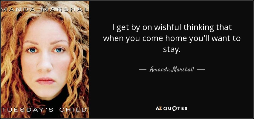 I get by on wishful thinking that when you come home you'll want to stay. - Amanda Marshall