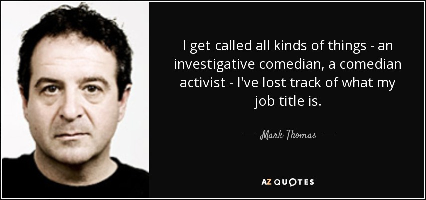 I get called all kinds of things - an investigative comedian, a comedian activist - I've lost track of what my job title is. - Mark Thomas