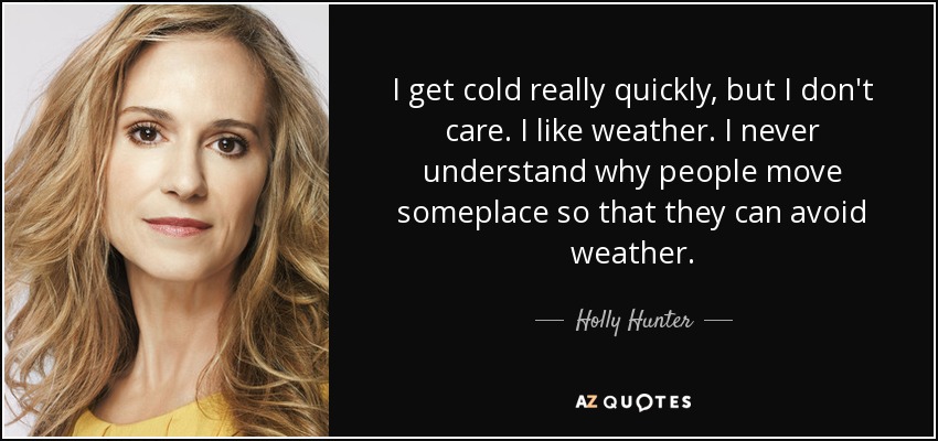 I get cold really quickly, but I don't care. I like weather. I never understand why people move someplace so that they can avoid weather. - Holly Hunter