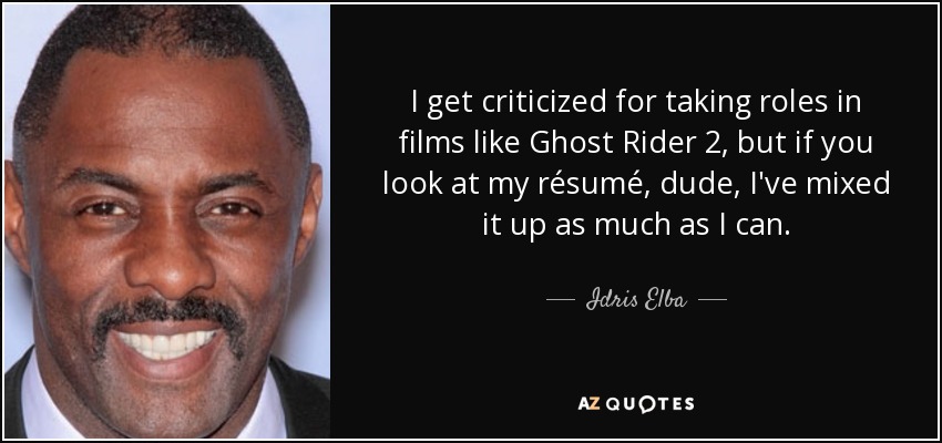 I get criticized for taking roles in films like Ghost Rider 2, but if you look at my résumé, dude, I've mixed it up as much as I can. - Idris Elba