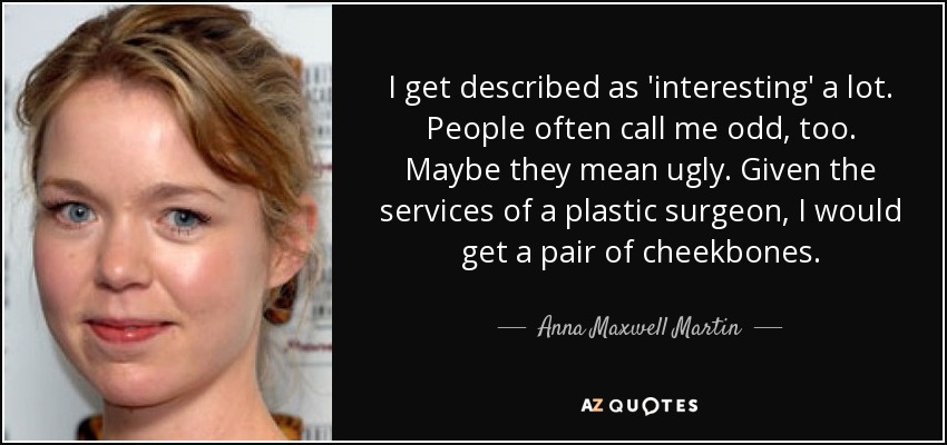 I get described as 'interesting' a lot. People often call me odd, too. Maybe they mean ugly. Given the services of a plastic surgeon, I would get a pair of cheekbones. - Anna Maxwell Martin