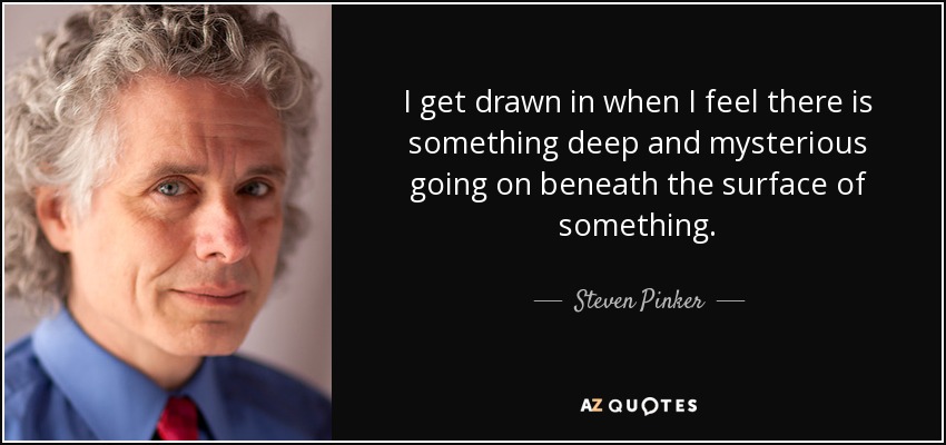 I get drawn in when I feel there is something deep and mysterious going on beneath the surface of something. - Steven Pinker