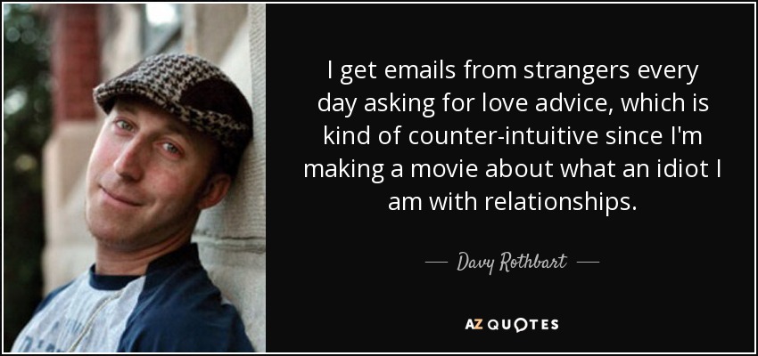 I get emails from strangers every day asking for love advice, which is kind of counter-intuitive since I'm making a movie about what an idiot I am with relationships. - Davy Rothbart