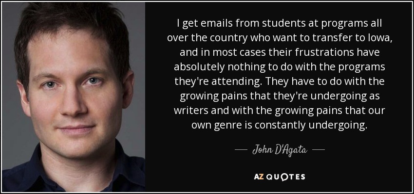 I get emails from students at programs all over the country who want to transfer to Iowa, and in most cases their frustrations have absolutely nothing to do with the programs they're attending. They have to do with the growing pains that they're undergoing as writers and with the growing pains that our own genre is constantly undergoing. - John D'Agata