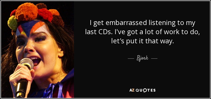 I get embarrassed listening to my last CDs. I've got a lot of work to do, let's put it that way. - Bjork