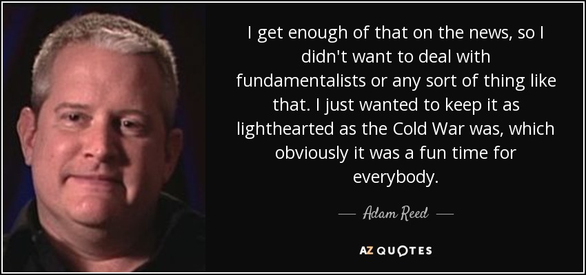 I get enough of that on the news, so I didn't want to deal with fundamentalists or any sort of thing like that. I just wanted to keep it as lighthearted as the Cold War was, which obviously it was a fun time for everybody. - Adam Reed