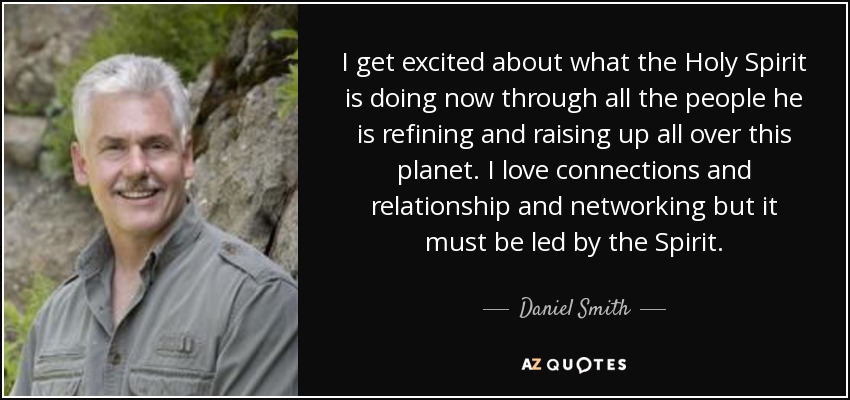 I get excited about what the Holy Spirit is doing now through all the people he is refining and raising up all over this planet. I love connections and relationship and networking but it must be led by the Spirit. - Daniel Smith