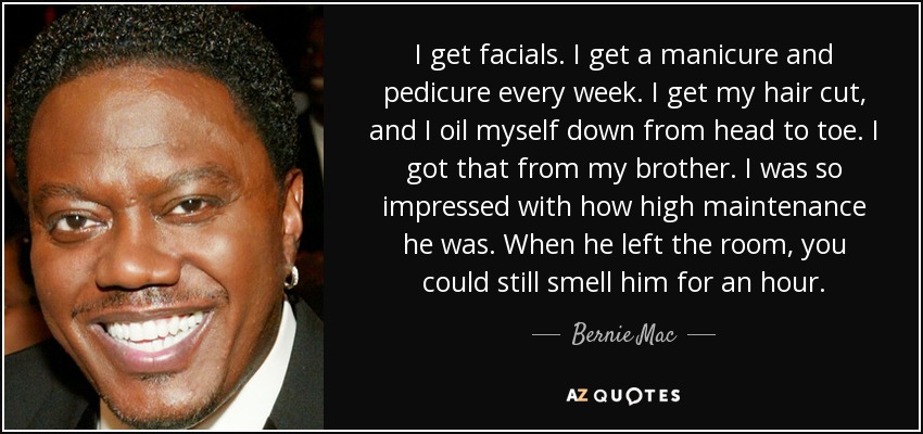 I get facials. I get a manicure and pedicure every week. I get my hair cut, and I oil myself down from head to toe. I got that from my brother. I was so impressed with how high maintenance he was. When he left the room, you could still smell him for an hour. - Bernie Mac