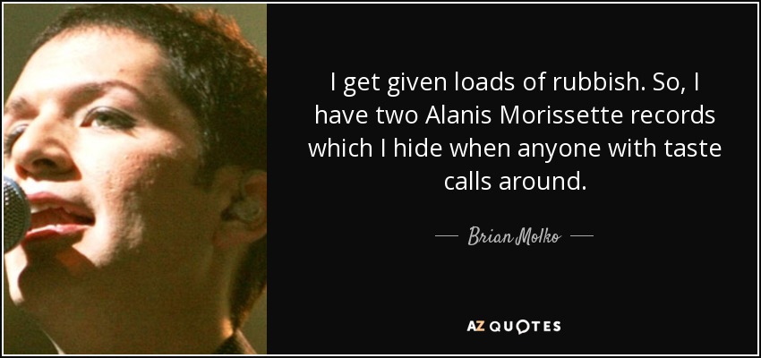 I get given loads of rubbish. So, I have two Alanis Morissette records which I hide when anyone with taste calls around. - Brian Molko