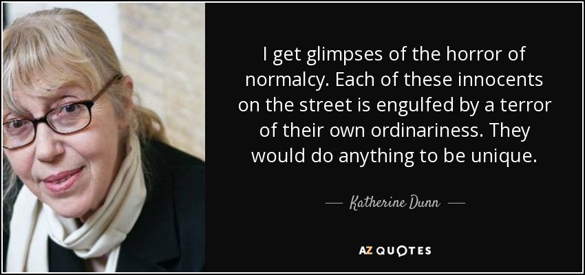 I get glimpses of the horror of normalcy. Each of these innocents on the street is engulfed by a terror of their own ordinariness. They would do anything to be unique. - Katherine Dunn