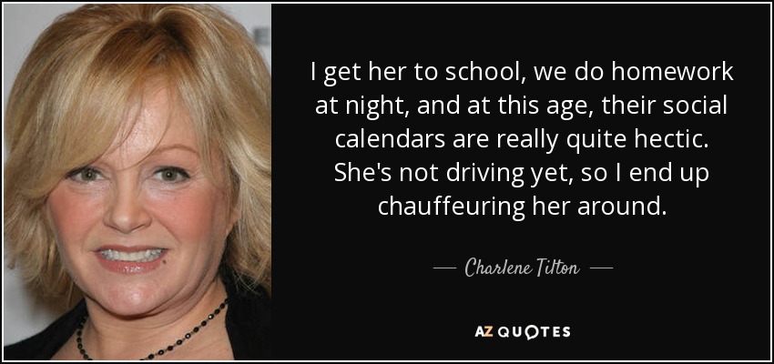 I get her to school, we do homework at night, and at this age, their social calendars are really quite hectic. She's not driving yet, so I end up chauffeuring her around. - Charlene Tilton