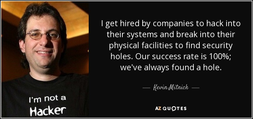 I get hired by companies to hack into their systems and break into their physical facilities to find security holes. Our success rate is 100%; we've always found a hole. - Kevin Mitnick