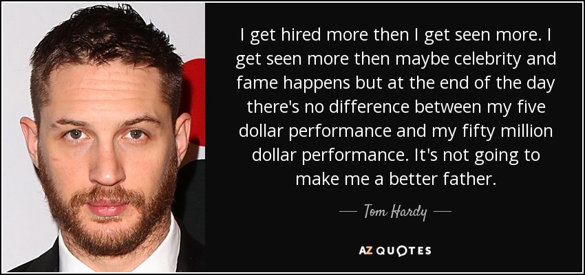 I get hired more then I get seen more. I get seen more then maybe celebrity and fame happens but at the end of the day there's no difference between my five dollar performance and my fifty million dollar performance. It's not going to make me a better father. - Tom Hardy