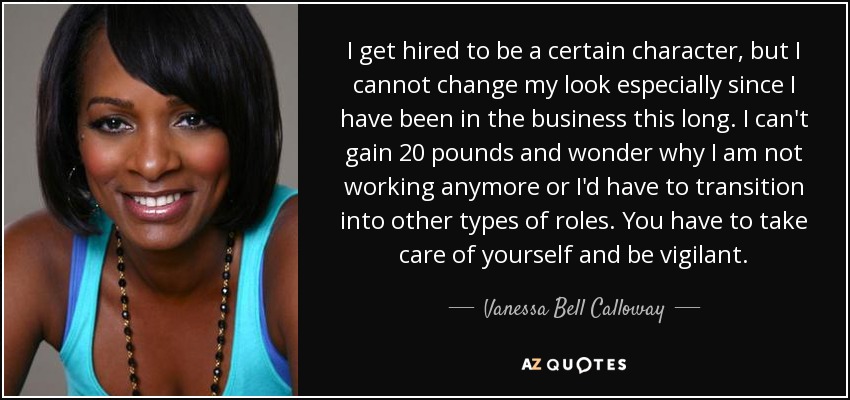 I get hired to be a certain character, but I cannot change my look especially since I have been in the business this long. I can't gain 20 pounds and wonder why I am not working anymore or I'd have to transition into other types of roles. You have to take care of yourself and be vigilant. - Vanessa Bell Calloway