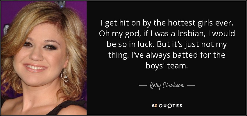 I get hit on by the hottest girls ever. Oh my god, if I was a lesbian, I would be so in luck. But it's just not my thing. I've always batted for the boys' team. - Kelly Clarkson