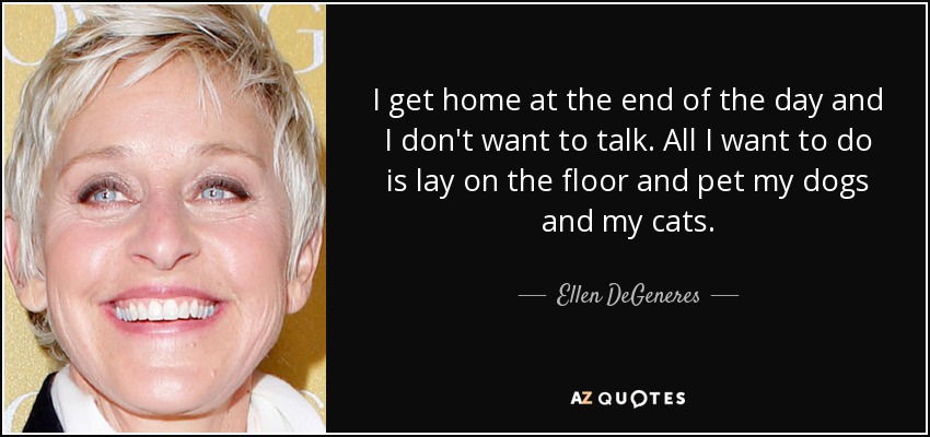 I get home at the end of the day and I don't want to talk. All I want to do is lay on the floor and pet my dogs and my cats. - Ellen DeGeneres