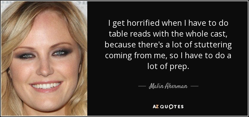 I get horrified when I have to do table reads with the whole cast, because there's a lot of stuttering coming from me, so I have to do a lot of prep. - Malin Akerman