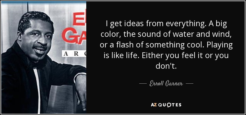 I get ideas from everything. A big color, the sound of water and wind, or a flash of something cool. Playing is like life. Either you feel it or you don't. - Erroll Garner