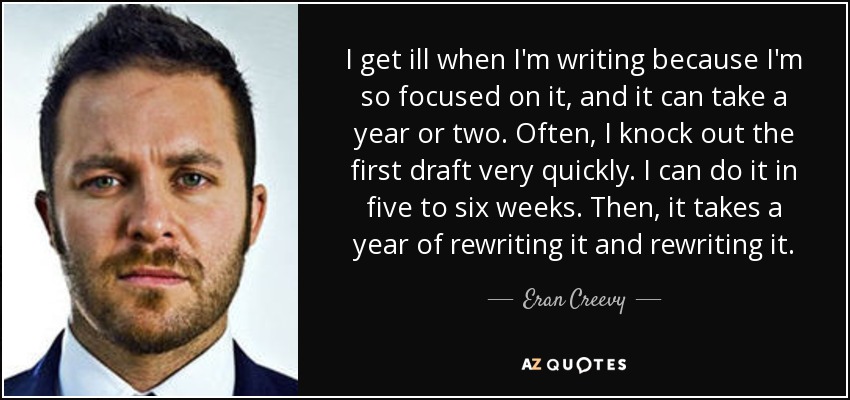 I get ill when I'm writing because I'm so focused on it, and it can take a year or two. Often, I knock out the first draft very quickly. I can do it in five to six weeks. Then, it takes a year of rewriting it and rewriting it. - Eran Creevy