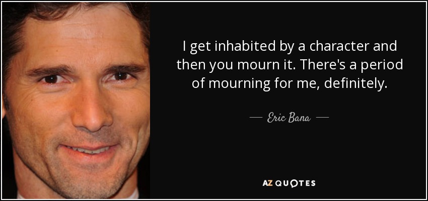 I get inhabited by a character and then you mourn it. There's a period of mourning for me, definitely. - Eric Bana