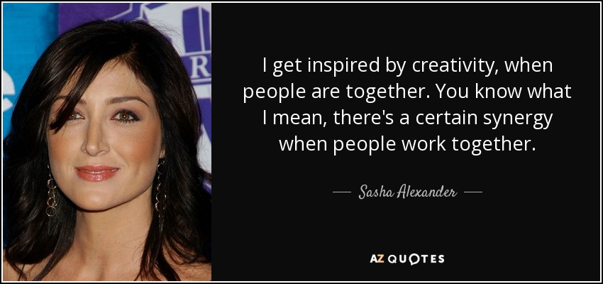 I get inspired by creativity, when people are together. You know what I mean, there's a certain synergy when people work together. - Sasha Alexander