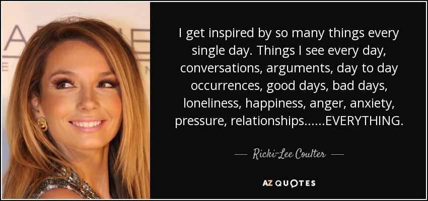 I get inspired by so many things every single day. Things I see every day, conversations, arguments, day to day occurrences, good days, bad days, loneliness, happiness, anger, anxiety, pressure, relationships......EVERYTHING. - Ricki-Lee Coulter