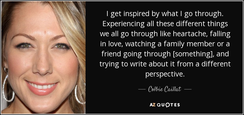 I get inspired by what I go through. Experiencing all these different things we all go through like heartache, falling in love, watching a family member or a friend going through [something], and trying to write about it from a different perspective. - Colbie Caillat