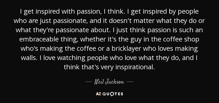 I get inspired with passion, I think. I get inspired by people who are just passionate, and it doesn't matter what they do or what they're passionate about. I just think passion is such an embraceable thing, whether it's the guy in the coffee shop who's making the coffee or a bricklayer who loves making walls. I love watching people who love what they do, and I think that's very inspirational. - Neil Jackson