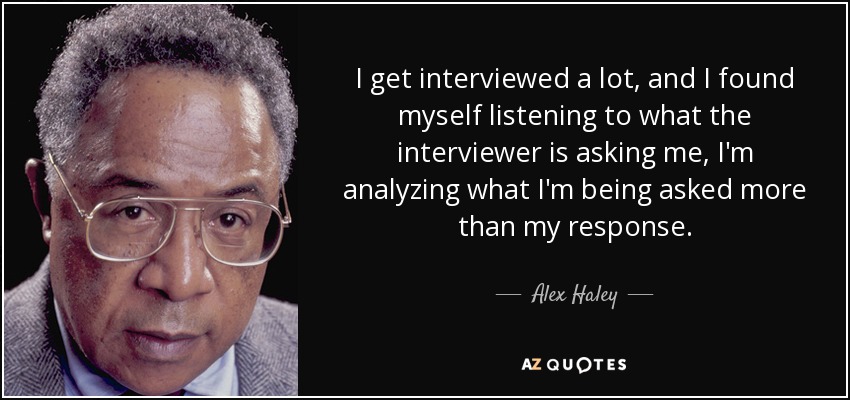 I get interviewed a lot, and I found myself listening to what the interviewer is asking me, I'm analyzing what I'm being asked more than my response. - Alex Haley