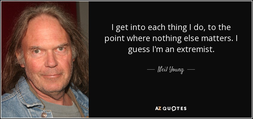 I get into each thing I do, to the point where nothing else matters. I guess I'm an extremist. - Neil Young