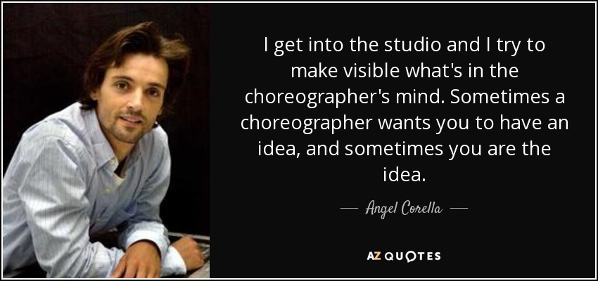 I get into the studio and I try to make visible what's in the choreographer's mind. Sometimes a choreographer wants you to have an idea, and sometimes you are the idea. - Angel Corella