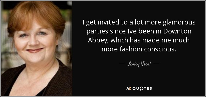 I get invited to a lot more glamorous parties since Ive been in Downton Abbey, which has made me much more fashion conscious. - Lesley Nicol