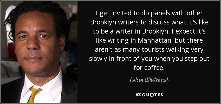 I get invited to do panels with other Brooklyn writers to discuss what it's like to be a writer in Brooklyn. I expect it's like writing in Manhattan, but there aren't as many tourists walking very slowly in front of you when you step out for coffee. - Colson Whitehead