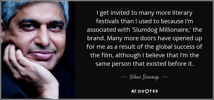 I get invited to many more literary festivals than I used to because I'm associated with 'Slumdog Millionaire,' the brand. Many more doors have opened up for me as a result of the global success of the film, although I believe that I'm the same person that existed before it. - Vikas Swarup