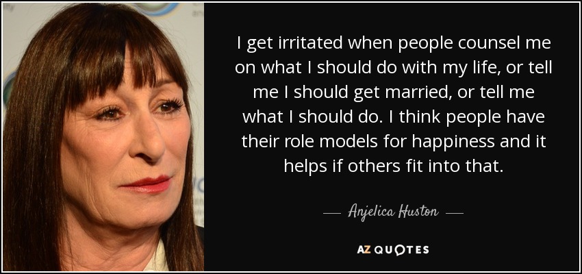 I get irritated when people counsel me on what I should do with my life, or tell me I should get married, or tell me what I should do. I think people have their role models for happiness and it helps if others fit into that. - Anjelica Huston