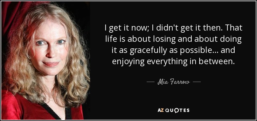 I get it now; I didn't get it then. That life is about losing and about doing it as gracefully as possible... and enjoying everything in between. - Mia Farrow