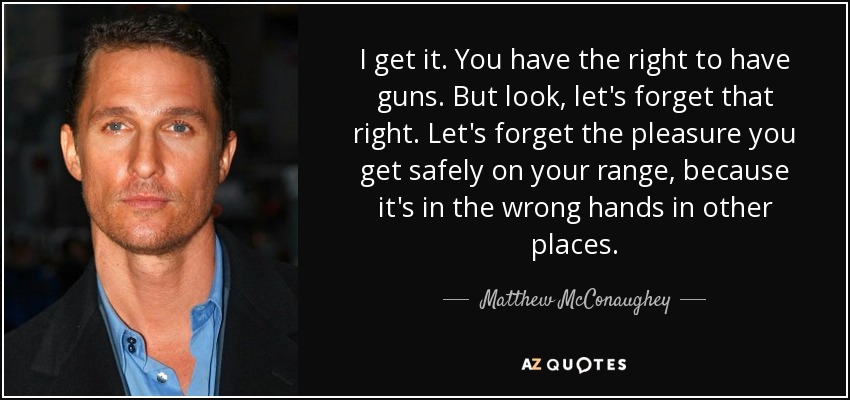 I get it. You have the right to have guns. But look, let's forget that right. Let's forget the pleasure you get safely on your range, because it's in the wrong hands in other places. - Matthew McConaughey