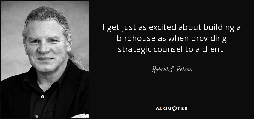 I get just as excited about building a birdhouse as when providing strategic counsel to a client. - Robert L. Peters